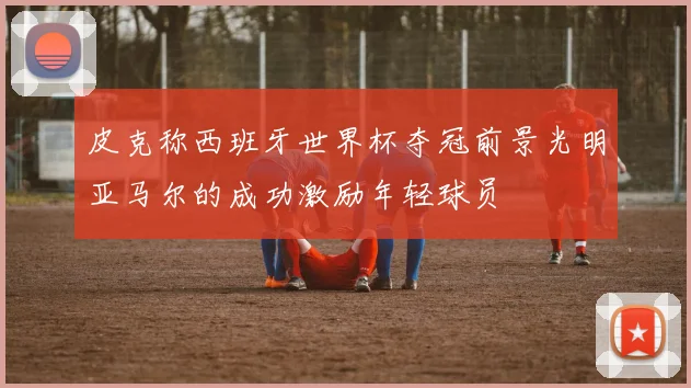 皮克称西班牙世界杯夺冠前景光明亚马尔的成功激励年轻球员