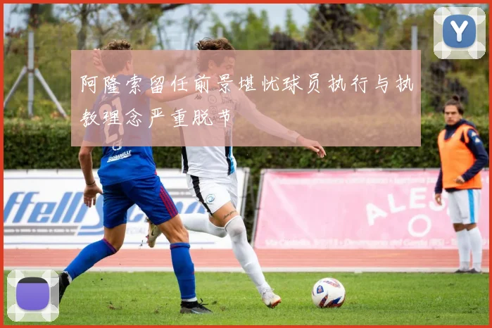 阿隆索留任前景堪忧球员执行与执教理念严重脱节