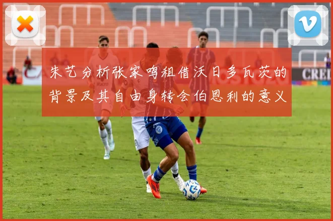 朱艺分析张家鸣租借沃日多瓦茨的背景及其自由身转会伯恩利的意义