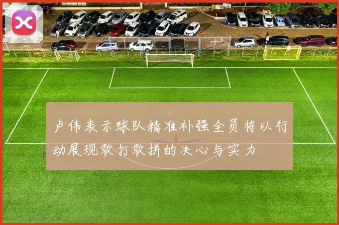 卢伟表示球队精准补强全员将以行动展现敢打敢拼的决心与实力