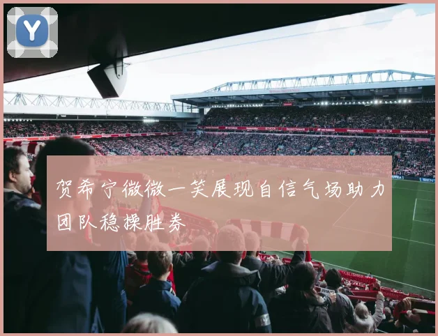 贺希宁微微一笑展现自信气场助力团队稳操胜券