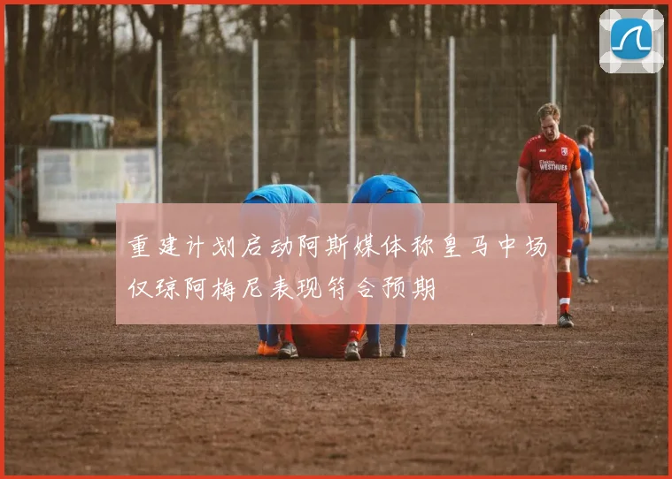 重建计划启动阿斯媒体称皇马中场仅琼阿梅尼表现符合预期