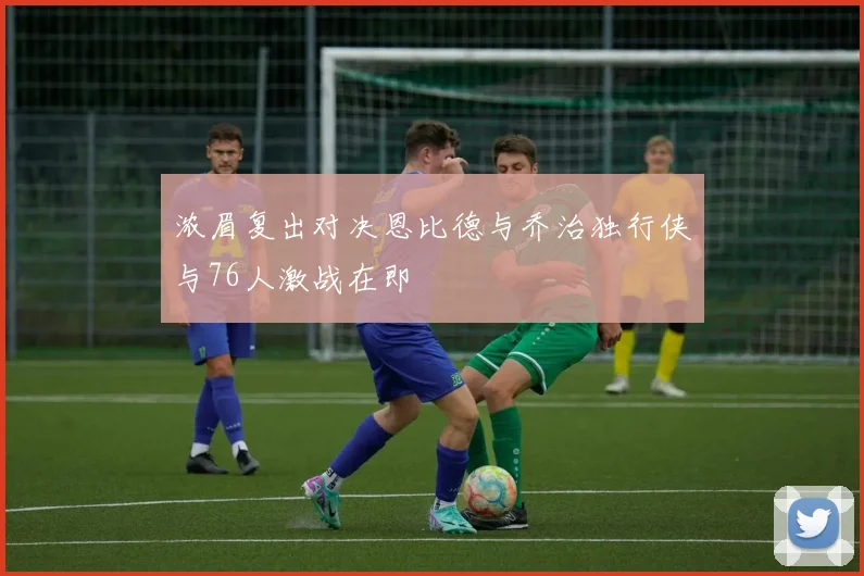 浓眉复出对决恩比德与乔治独行侠与76人激战在即