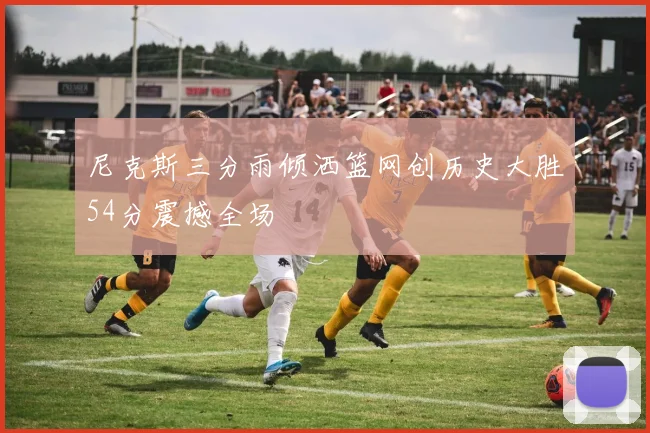 尼克斯三分雨倾洒篮网创历史大胜54分震撼全场