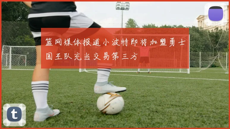 篮网媒体报道小波特即将加盟勇士国王队充当交易第三方