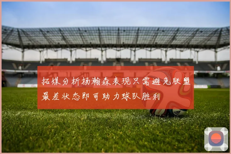 拓媒分析杨瀚森表现只需避免联盟最差状态即可助力球队胜利