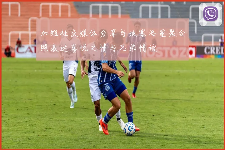 加维社交媒体分享与坎塞洛重聚合照表达喜悦之情与兄弟情谊