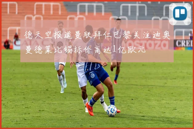 德天空报道曼联拜仁巴黎关注迪奥曼德莱比锡标价高达1亿欧元