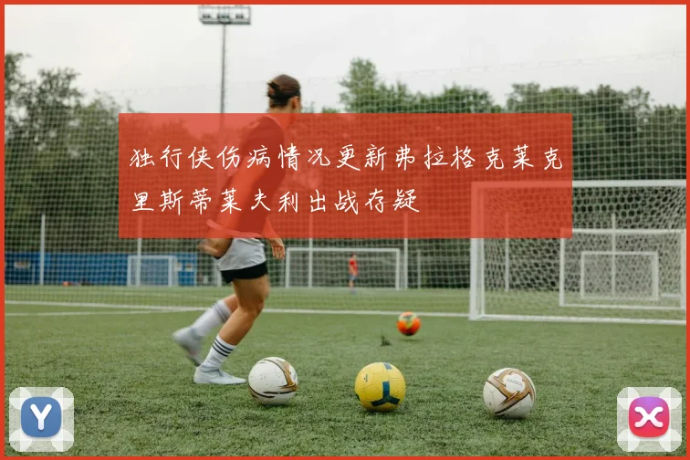 独行侠伤病情况更新弗拉格克莱克里斯蒂莱夫利出战存疑