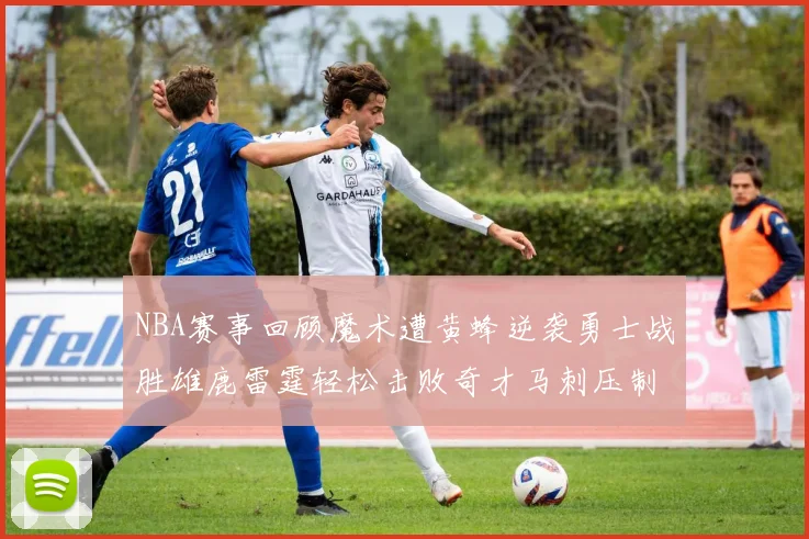 NBA赛事回顾魔术遭黄蜂逆袭勇士战胜雄鹿雷霆轻松击败奇才马刺压制热火