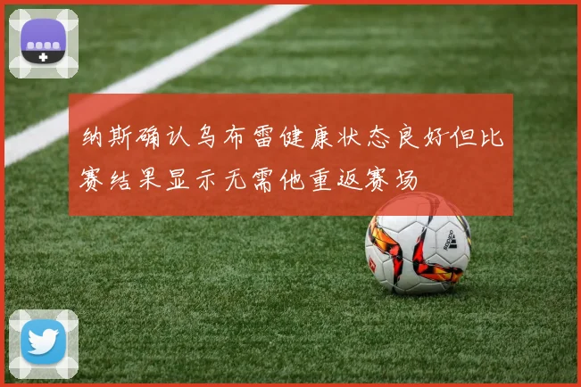 纳斯确认乌布雷健康状态良好但比赛结果显示无需他重返赛场
