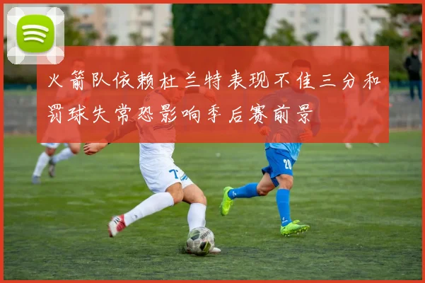 火箭队依赖杜兰特表现不佳三分和罚球失常恐影响季后赛前景