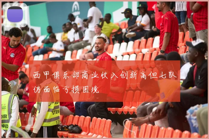 西甲俱乐部商业收入创新高但七队仍面临亏损困境