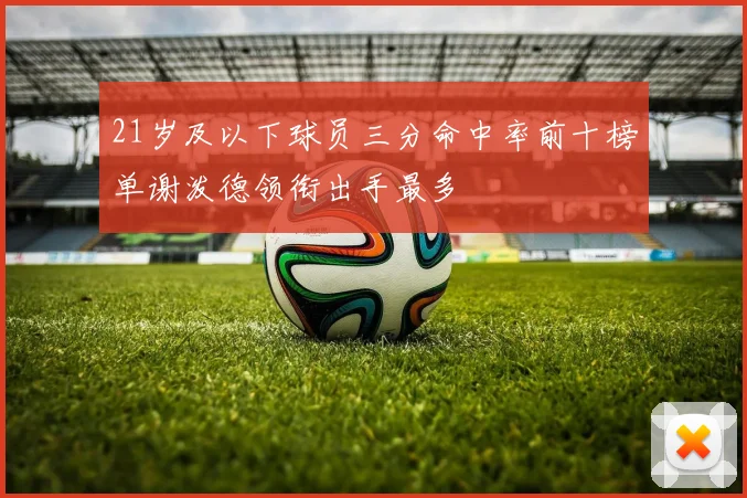 21岁及以下球员三分命中率前十榜单谢泼德领衔出手最多