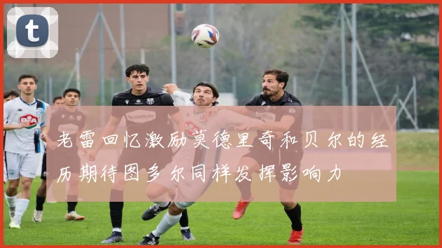 老雷回忆激励莫德里奇和贝尔的经历期待图多尔同样发挥影响力