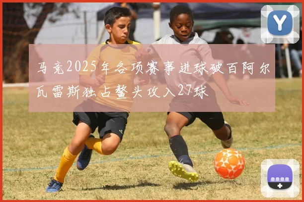 马竞2025年各项赛事进球破百阿尔瓦雷斯独占鳌头攻入27球