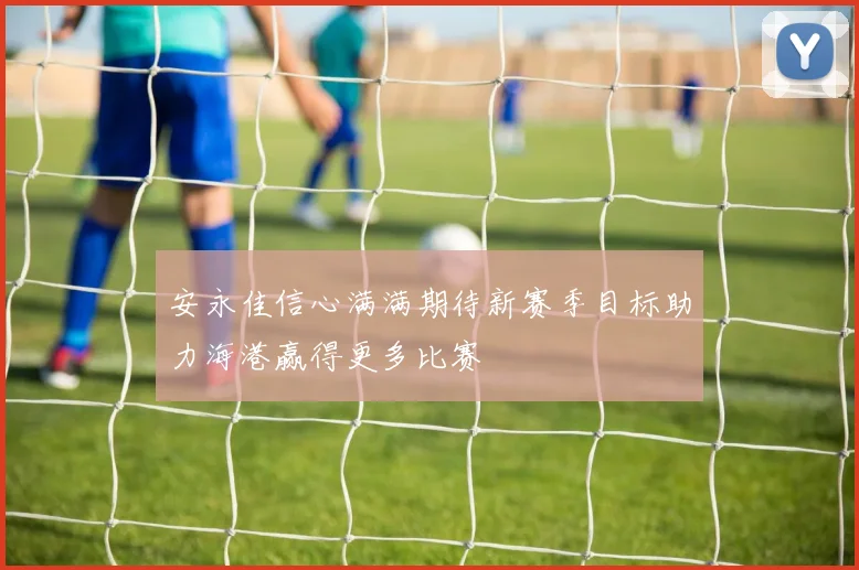 安永佳信心满满期待新赛季目标助力海港赢得更多比赛