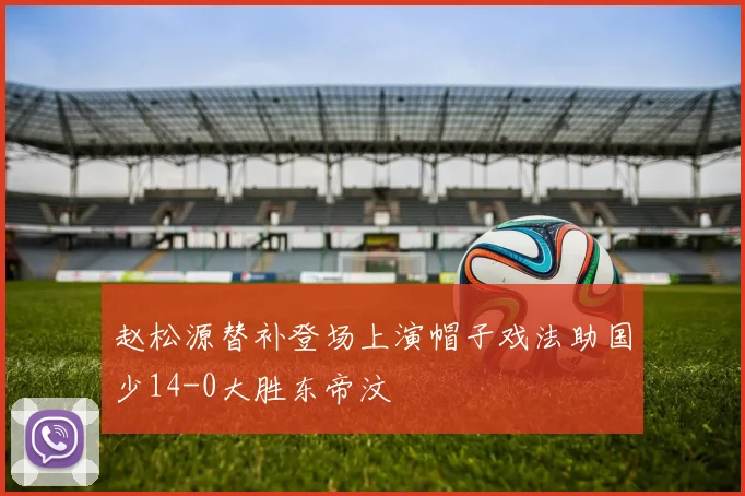 赵松源替补登场上演帽子戏法助国少14-0大胜东帝汶